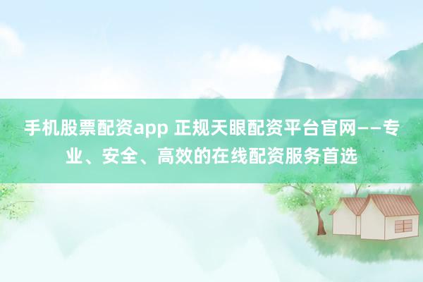 手机股票配资app 正规天眼配资平台官网——专业、安全、高效的在线配资服务首选