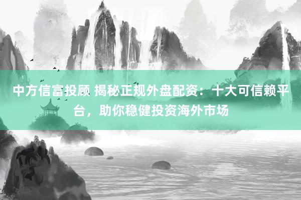 中方信富投顾 揭秘正规外盘配资：十大可信赖平台，助你稳健投资海外市场