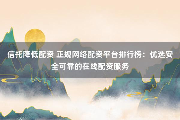 信托降低配资 正规网络配资平台排行榜：优选安全可靠的在线配资服务