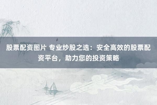 股票配资图片 专业炒股之选：安全高效的股票配资平台，助力您的投资策略