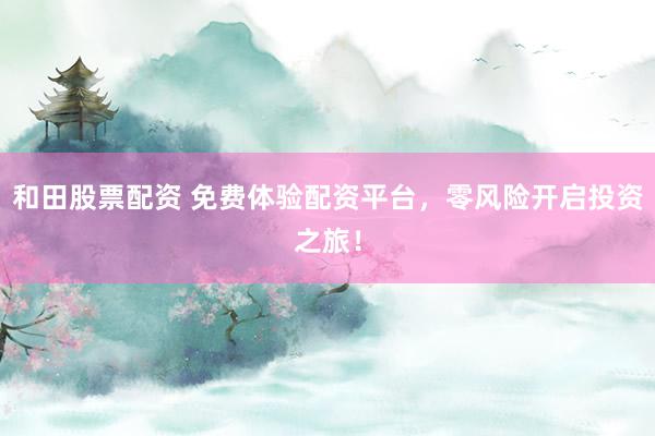 和田股票配资 免费体验配资平台，零风险开启投资之旅！