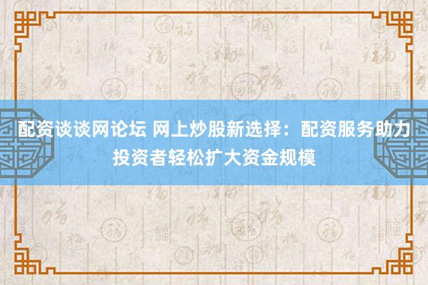 配资谈谈网论坛 网上炒股新选择：配资服务助力投资者轻松扩大资金规模