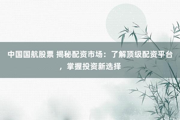 中国国航股票 揭秘配资市场：了解顶级配资平台，掌握投资新选择