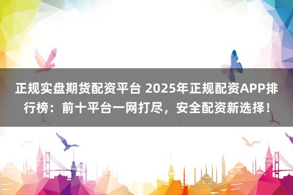 正规实盘期货配资平台 2025年正规配资APP排行榜：前十平台一网打尽，安全配资新选择！