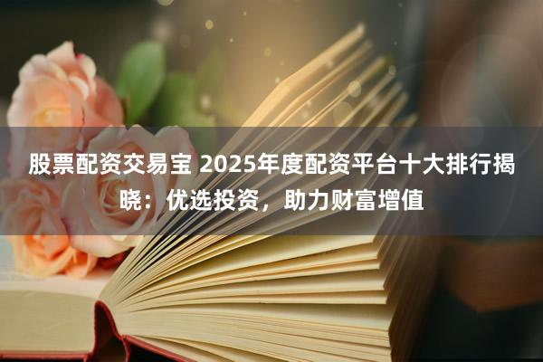 股票配资交易宝 2025年度配资平台十大排行揭晓：优选投资，助力财富增值