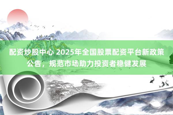 配资炒股中心 2025年全国股票配资平台新政策公告，规范市场助力投资者稳健发展