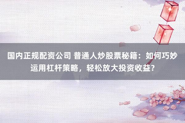 国内正规配资公司 普通人炒股票秘籍：如何巧妙运用杠杆策略，轻松放大投资收益？