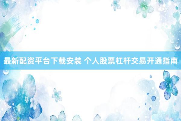 最新配资平台下载安装 个人股票杠杆交易开通指南