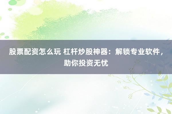 股票配资怎么玩 杠杆炒股神器：解锁专业软件，助你投资无忧
