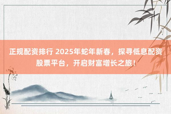 正规配资排行 2025年蛇年新春，探寻低息配资股票平台，开启财富增长之旅！