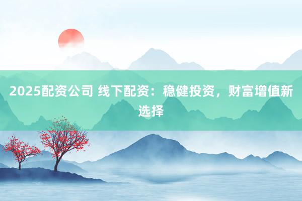 2025配资公司 线下配资：稳健投资，财富增值新选择