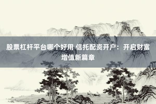 股票杠杆平台哪个好用 信托配资开户：开启财富增值新篇章