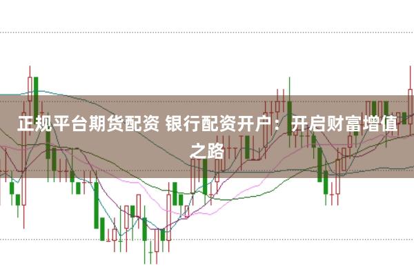 正规平台期货配资 银行配资开户：开启财富增值之路