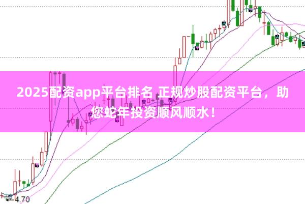 2025配资app平台排名 正规炒股配资平台，助您蛇年投资顺风顺水！
