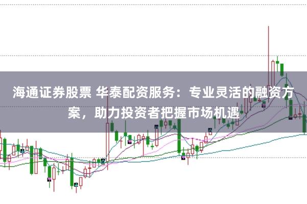 海通证券股票 华泰配资服务：专业灵活的融资方案，助力投资者把握市场机遇