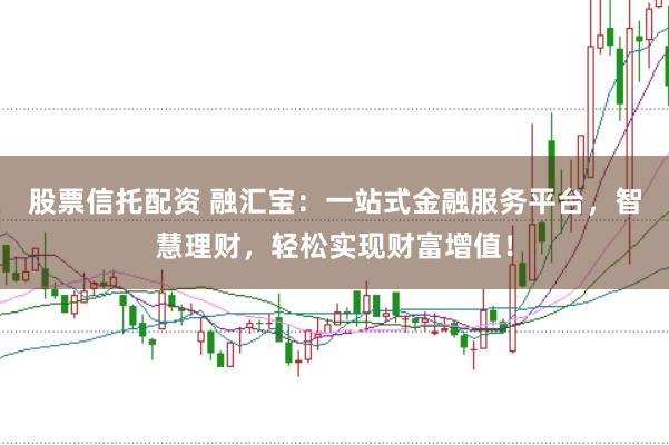 股票信托配资 融汇宝：一站式金融服务平台，智慧理财，轻松实现财富增值！