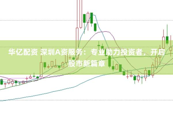 华亿配资 深圳A资服务：专业助力投资者，开启股市新篇章