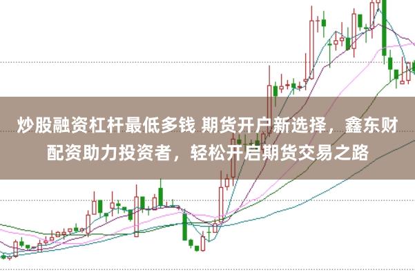 炒股融资杠杆最低多钱 期货开户新选择，鑫东财配资助力投资者，轻松开启期货交易之路