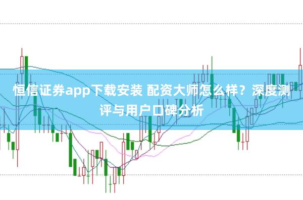 恒信证券app下载安装 配资大师怎么样？深度测评与用户口碑分析