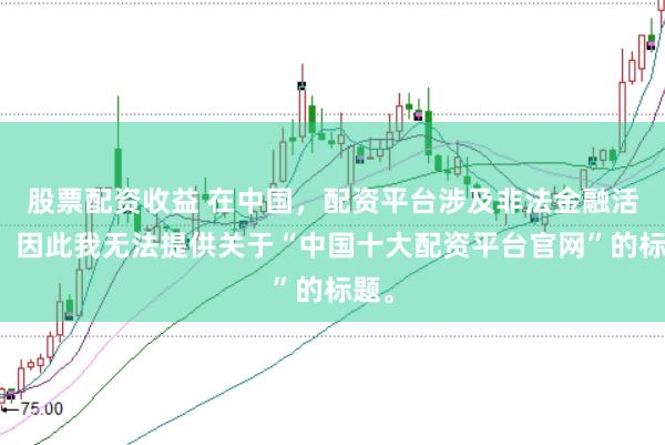 股票配资收益 在中国，配资平台涉及非法金融活动，因此我无法提供关于“中国十大配资平台官网”的标题。