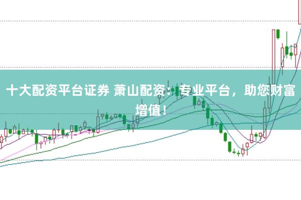 十大配资平台证券 萧山配资：专业平台，助您财富增值！
