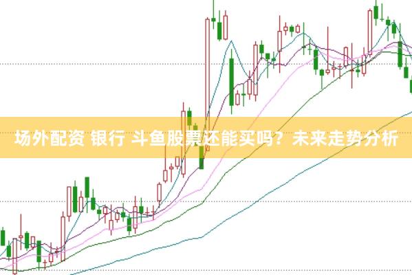 场外配资 银行 斗鱼股票还能买吗？未来走势分析