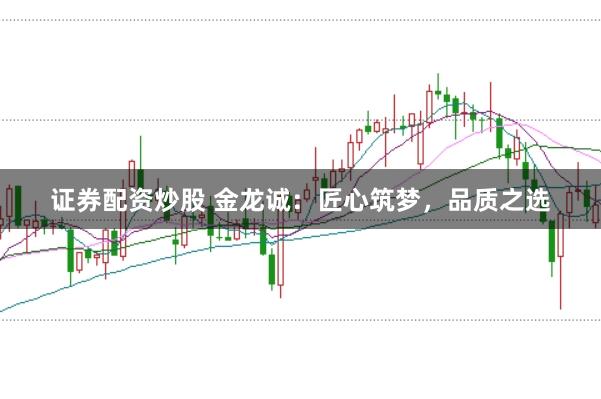 证券配资炒股 金龙诚：匠心筑梦，品质之选