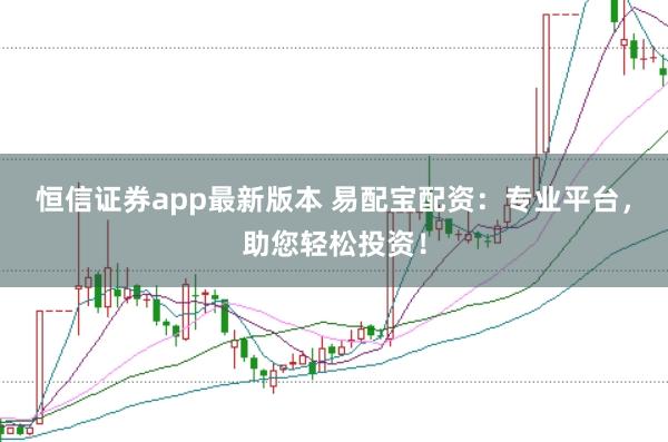 恒信证券app最新版本 易配宝配资：专业平台，助您轻松投资！
