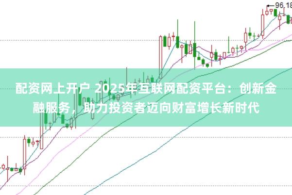 配资网上开户 2025年互联网配资平台：创新金融服务，助力投资者迈向财富增长新时代