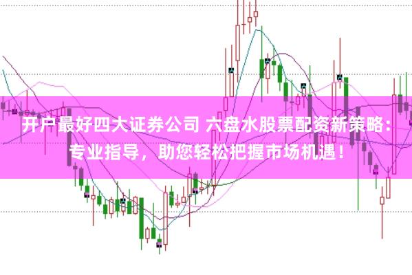 开户最好四大证券公司 六盘水股票配资新策略：专业指导，助您轻松把握市场机遇！