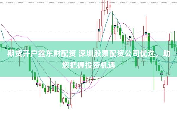 期货开户鑫东财配资 深圳股票配资公司优选，助您把握投资机遇
