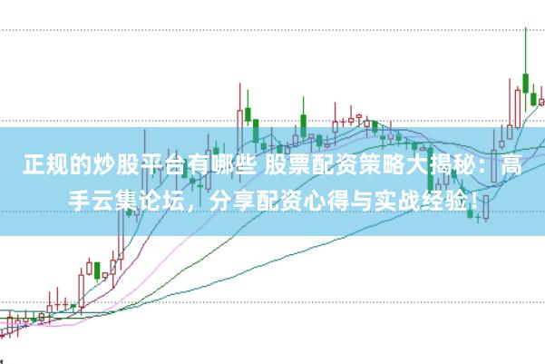 正规的炒股平台有哪些 股票配资策略大揭秘：高手云集论坛，分享配资心得与实战经验！