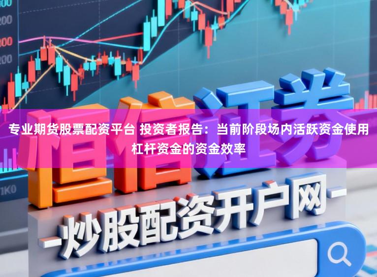 专业期货股票配资平台 投资者报告：当前阶段场内活跃资金使用杠杆资金的资金效率