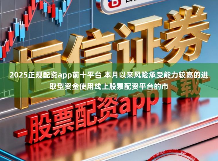 2025正规配资app前十平台 本月以来风险承受能力较高的进取型资金使用线上股票配资平台的市